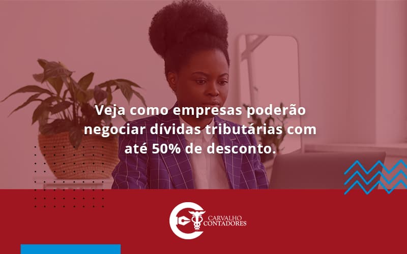 Veja Como Empresas Poderão Negociar Dívidas Tributárias Com Até 50% De Desconto. Carvalho Contadores - Carvalho Contadores