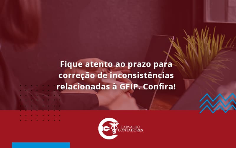 Fique Atento Ao Prazo Para Correção De Inconsistências Relacionadas à Gfip. Confira Carvalho Contadores - Carvalho Contadores