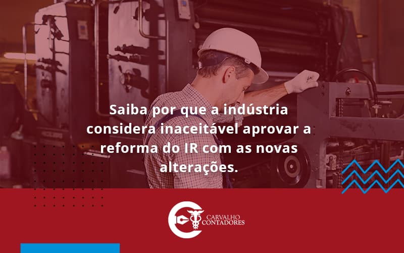 Saiba Por Que A Indústria Considera Inaceitável Aprovar A Reforma Do Ir Com As Novas Alterações. Carvalho Contadores - Carvalho Contadores