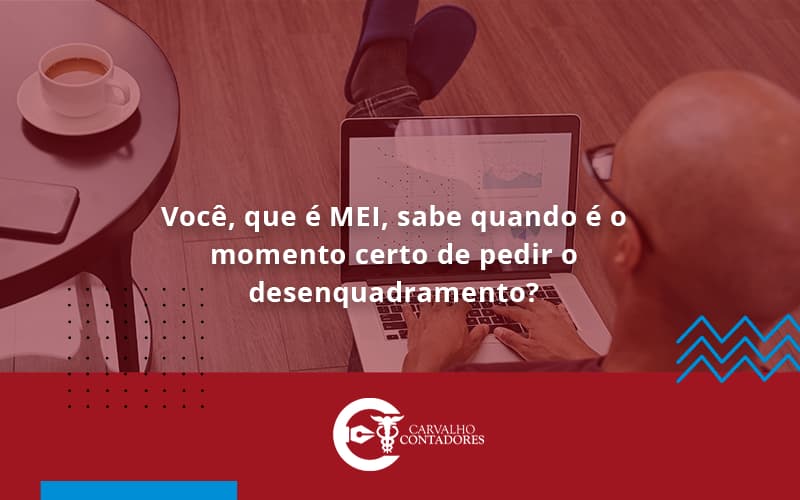 Você, Que é Mei, Sabe Quando é O Momento Certo De Pedir O Desenquadramento Carvalho Contadores - Carvalho Contadores