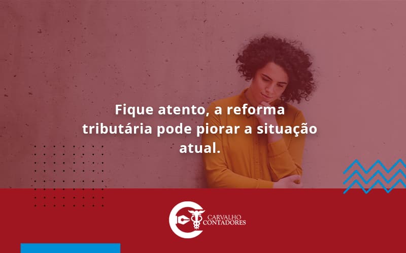 Fique Atento, A Reforma Tributária Pode Piorar A Situação Atual. Carvalho Contadores - Carvalho Contadores